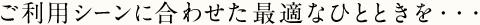 ご利用シーンに合わせた最適なひとときを・・・